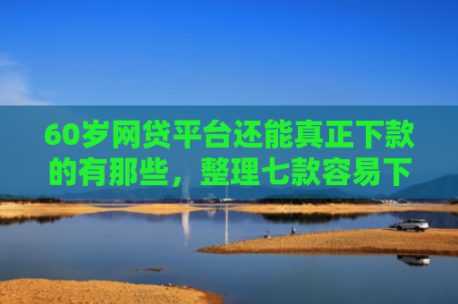 60岁网贷平台还能真正下款的有那些，整理七款容易下款的网贷口子平台