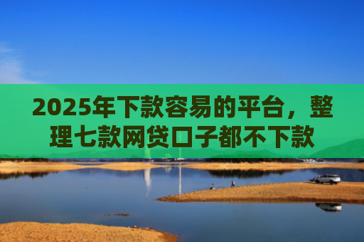 2025年下款容易的平台，整理七款网贷口子都不下款