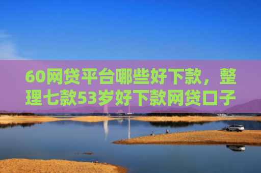 60网贷平台哪些好下款，整理七款53岁好下款网贷口子