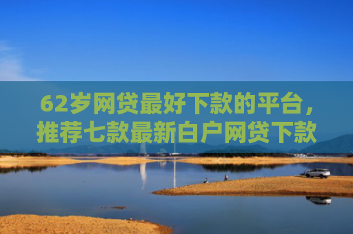 62岁网贷最好下款的平台，推荐七款最新白户网贷下款口子
