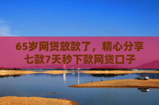 65岁网贷放款了，精心分享七款7天秒下款网贷口子