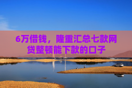 6万借钱，隆重汇总七款网贷整顿能下款的口子