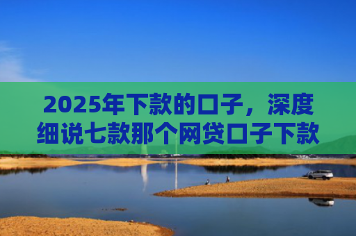 2025年下款的口子，深度细说七款那个网贷口子下款多