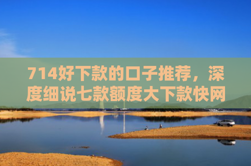 714好下款的口子推荐，深度细说七款额度大下款快网贷口子