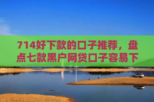 714好下款的口子推荐，盘点七款黑户网贷口子容易下款的