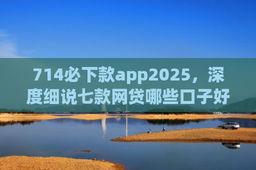 714必下款app2025，深度细说七款网贷哪些口子好下款快