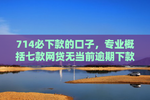 714必下款的口子，专业概括七款网贷无当前逾期下款口子