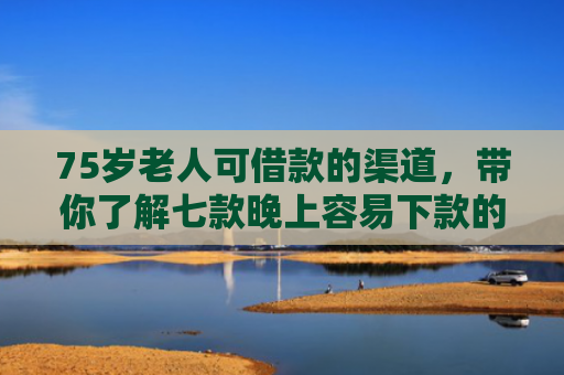 75岁老人可借款的渠道，带你了解七款晚上容易下款的网贷口子