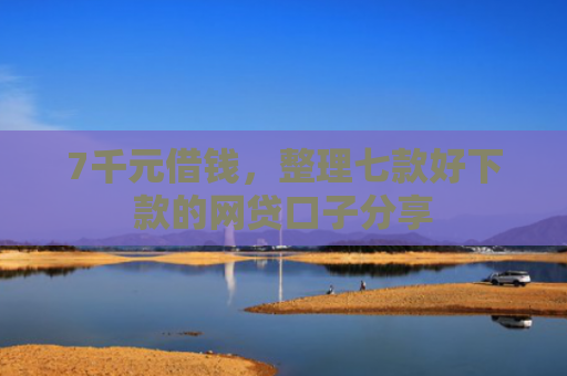 7千元借钱，整理七款好下款的网贷口子分享