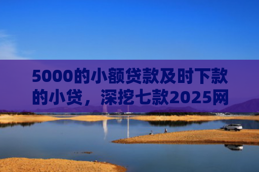5000的小额贷款及时下款的小贷，深挖七款2025网贷必下款口子论坛