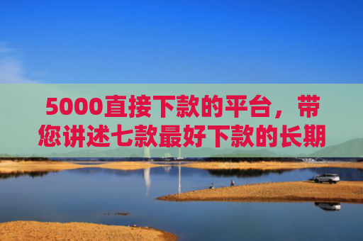 5000直接下款的平台，带您讲述七款最好下款的长期网贷口子