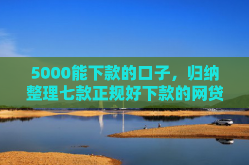 5000能下款的口子，归纳整理七款正规好下款的网贷口子