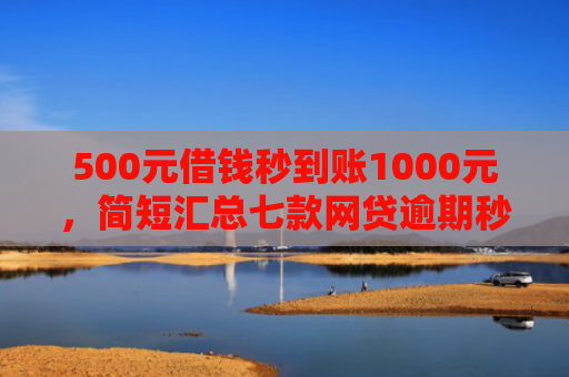 500元借钱秒到账1000元，简短汇总七款网贷逾期秒下款的口子