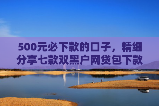500元必下款的口子，精细分享七款双黑户网贷包下款口子