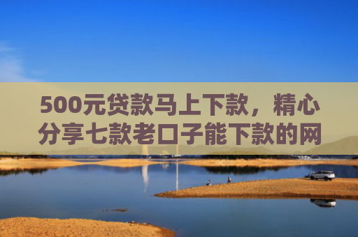 500元贷款马上下款，精心分享七款老口子能下款的网贷