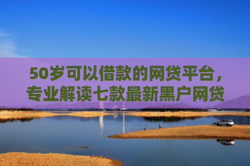 50岁可以借款的网贷平台，专业解读七款最新黑户网贷必下款口子