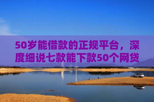 50岁能借款的正规平台，深度细说七款能下款50个网贷口子
