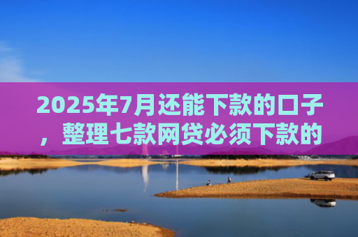 2025年7月还能下款的口子，整理七款网贷必须下款的口子