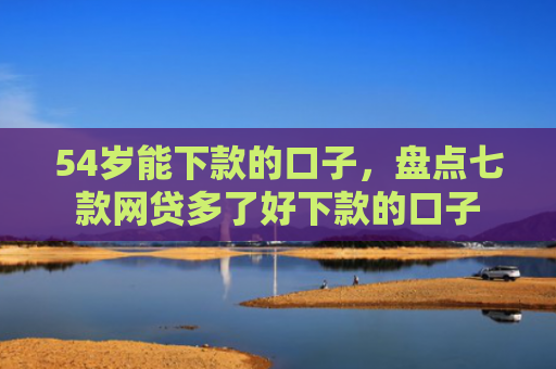 54岁能下款的口子，盘点七款网贷多了好下款的口子