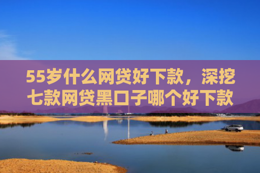 55岁什么网贷好下款，深挖七款网贷黑口子哪个好下款