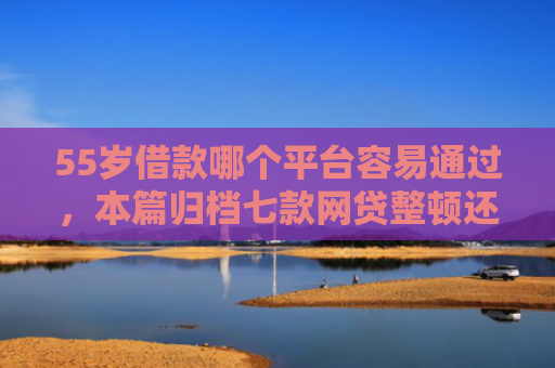 55岁借款哪个平台容易通过，本篇归档七款网贷整顿还能下款的口子