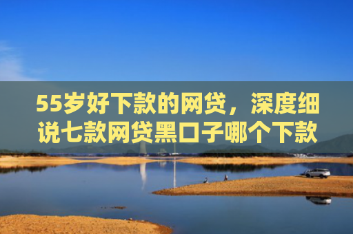 55岁好下款的网贷，深度细说七款网贷黑口子哪个下款快点