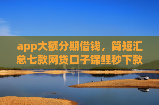 app大额分期借钱，简短汇总七款网贷口子锦鲤秒下款吗