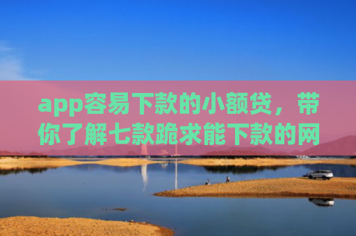 app容易下款的小额贷，带你了解七款跪求能下款的网贷口子