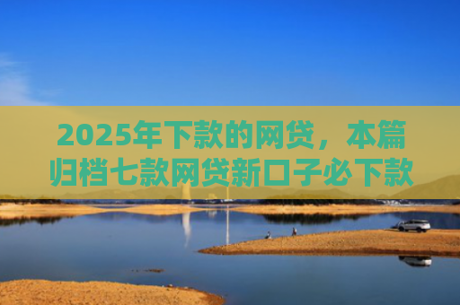 2025年下款的网贷，本篇归档七款网贷新口子必下款