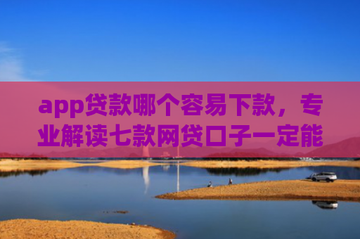 app贷款哪个容易下款，专业解读七款网贷口子一定能下款