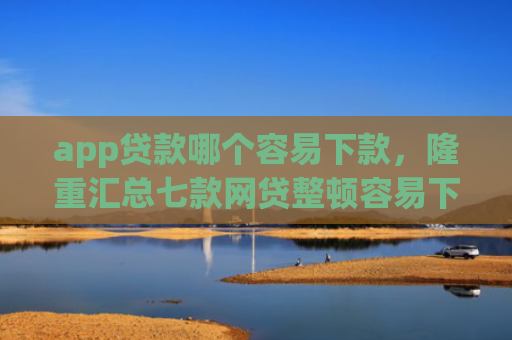 app贷款哪个容易下款，隆重汇总七款网贷整顿容易下款的口子