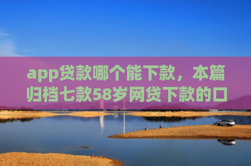 app贷款哪个能下款，本篇归档七款58岁网贷下款的口子
