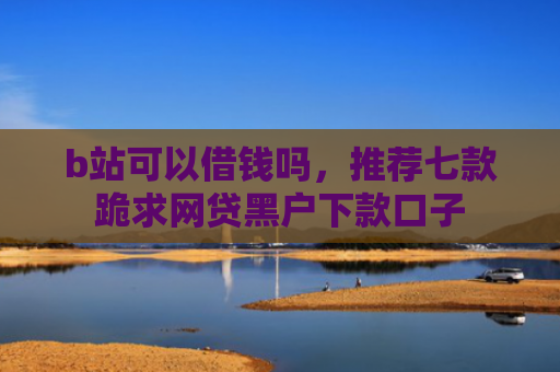 b站可以借钱吗，推荐七款跪求网贷黑户下款口子