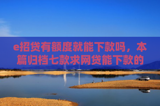 e招贷有额度就能下款吗，本篇归档七款求网贷能下款的口子