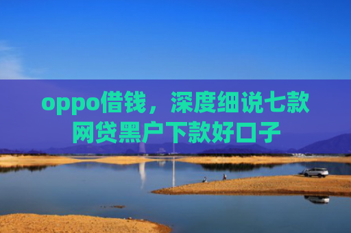 oppo借钱，深度细说七款网贷黑户下款好口子