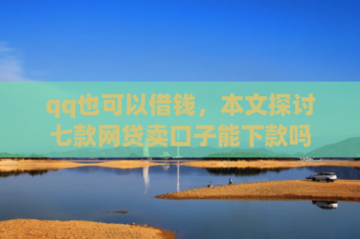 qq也可以借钱，本文探讨七款网贷卖口子能下款吗