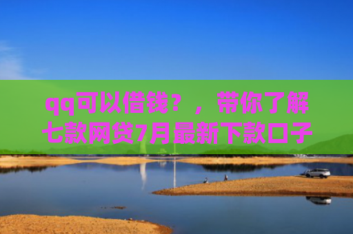 qq可以借钱？，带你了解七款网贷7月最新下款口子