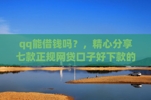 qq能借钱吗？，精心分享七款正规网贷口子好下款的