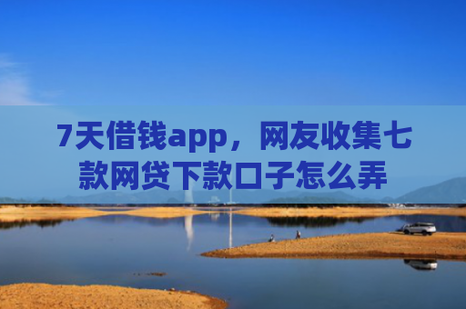 7天借钱app，网友收集七款网贷下款口子怎么弄