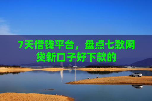 7天借钱平台，盘点七款网贷新口子好下款的