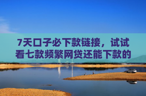 7天口子必下款链接，试试看七款频繁网贷还能下款的口子