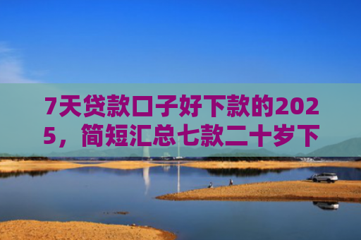 7天贷款口子好下款的2025，简短汇总七款二十岁下款的网贷口子