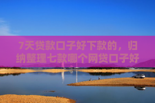 7天贷款口子好下款的，归纳整理七款哪个网贷口子好下款多