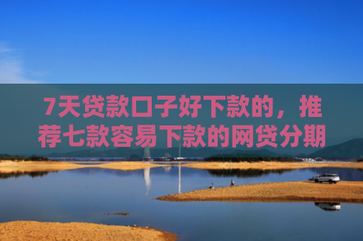 7天贷款口子好下款的，推荐七款容易下款的网贷分期口子