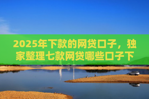 2025年下款的网贷口子，独家整理七款网贷哪些口子下款容易