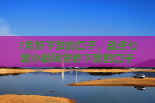 7月好下款的口子，盘点七款小额网贷秒下款的口子