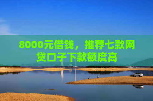 8000元借钱，推荐七款网贷口子下款额度高