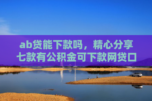 ab贷能下款吗，精心分享七款有公积金可下款网贷口子