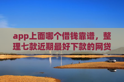app上面哪个借钱靠谱，整理七款近期最好下款的网贷口子