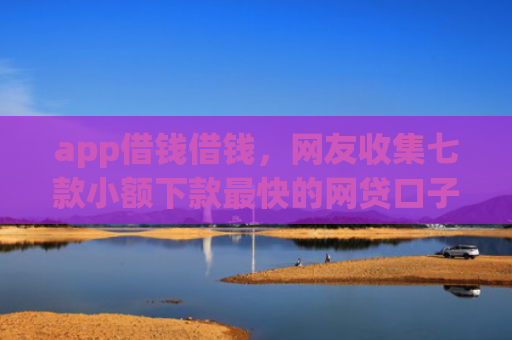 app借钱借钱，网友收集七款小额下款最快的网贷口子